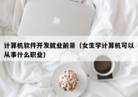 计算机软件开发就业前景（女生学计算机可以从事什么职业）