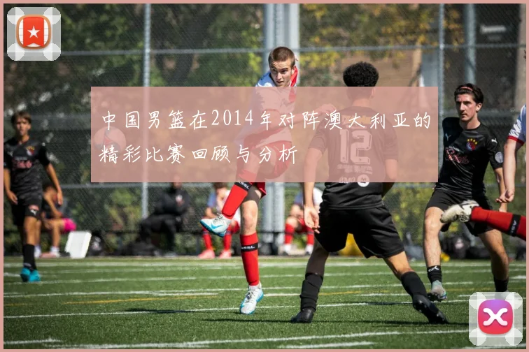 中国男篮在2014年对阵澳大利亚的精彩比赛回顾与分析