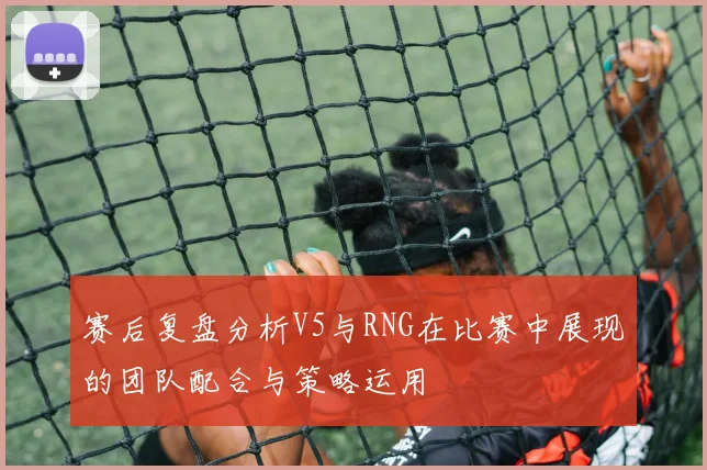 赛后复盘分析V5与RNG在比赛中展现的团队配合与策略运用