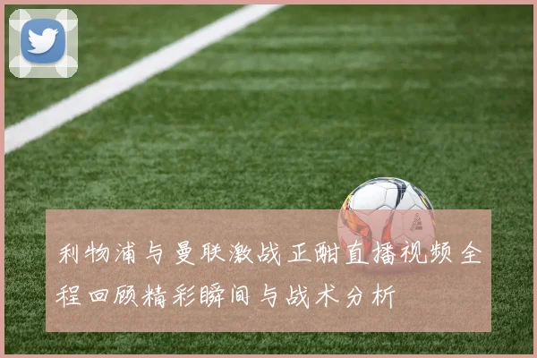 利物浦与曼联激战正酣直播视频全程回顾精彩瞬间与战术分析
