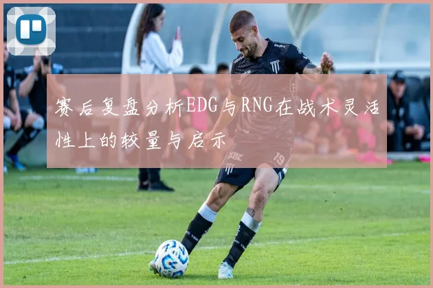 赛后复盘分析EDG与RNG在战术灵活性上的较量与启示