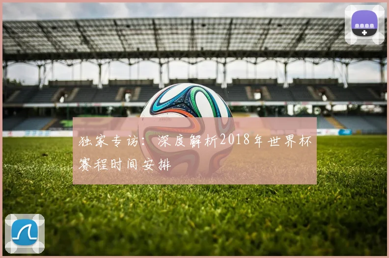 独家专访：深度解析2018年世界杯赛程时间安排