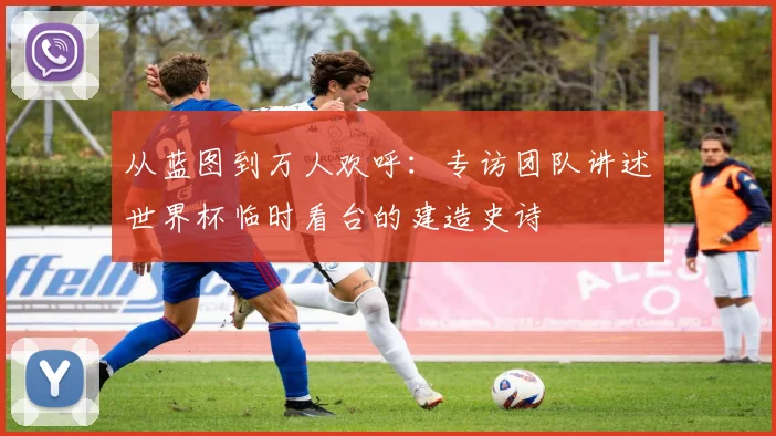 从蓝图到万人欢呼：专访团队讲述世界杯临时看台的建造史诗